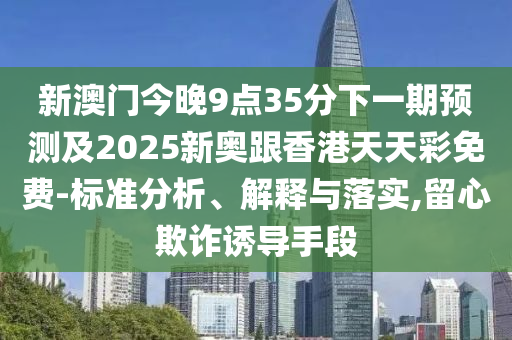 新澳门今晚9点35分下一期预测及2025新奥跟香港天天彩免费-标准分析、解释与落实,留心欺诈诱导手段