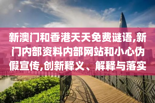 新澳门和香港天天免费谜语,新门内部资料内部网站和小心伪假宣传,创新释义、解释与落实